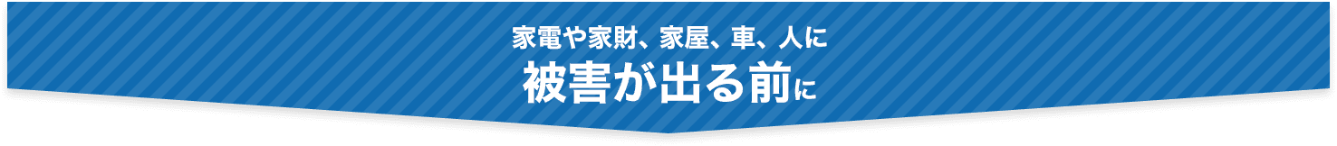 家電や家財、家屋、車、人に被害が出る前に